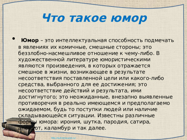 Что такое юмор   Юмор  – это интеллектуальная способность подмечать в явлениях их комичные, смешные стороны; это беззлобно-насмешливое отношение к чему-либо. В художественной литературе юмористическими являются произведения, в которых отражается смешное в жизни, возникающее в результате несоответствия поставленной цели или какого-либо средства, выбранного для ее достижения; это несоответствие действий и результата, ими достигнутого; это неожиданные, внезапно выявленные противоречия в реально имеющемся и предполагаемо ожидаемом, будь то поступки людей или наличие складывающейся ситуации. Известны различные формы юмора: ирония, шутка, пародия, сатира, анекдот, каламбур и так далее. 