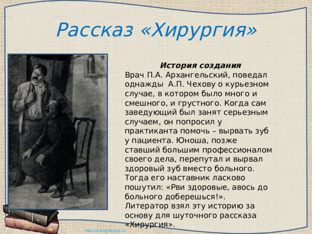 Рассказ «Хирургия»  История создания Врач П.А. Архангельский, поведал однажды А.П. Чехову о курьезном случае, в котором было много и смешного, и грустного. Когда сам заведующий был занят серьезным случаем, он попросил у практиканта помочь – вырвать зуб у пациента. Юноша, позже ставший большим профессионалом своего дела, перепутал и вырвал здоровый зуб вместо больного. Тогда его наставник ласково пошутил: «Рви здоровые, авось до больного доберешься!». Литератор взял эту историю за основу для шуточного рассказа «Хирургия». 