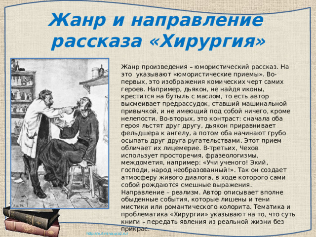 Жанр и направление рассказа «Хирургия» Жанр произведения – юмористический рассказ. На это указывают «юмористические приемы». Во-первых, это изображения комических черт самих героев. Например, дьякон, не найдя иконы, крестится на бутыль с маслом, то есть автор высмеивает предрассудок, ставший машинальной привычкой, и не имеющий под собой ничего, кроме нелепости. Во-вторых, это контраст: сначала оба героя льстят друг другу, дьякон приравнивает фельдшера к ангелу, а потом оба начинают грубо осыпать друг друга ругательствами. Этот прием обличает их лицемерие. В-третьих, Чехов использует просторечия, фразеологизмы, междометия, например: «Учи ученого! Экий, господи, народ необразованный!». Так он создает атмосферу живого диалога, в ходе которого сами собой рождаются смешные выражения. Направление – реализм. Автор описывает вполне обыденные события, которые лишены и тени мистики или романтического колорита. Тематика и проблематика «Хирургии» указывают на то, что суть книги – передать явления из реальной жизни без прикрас. 