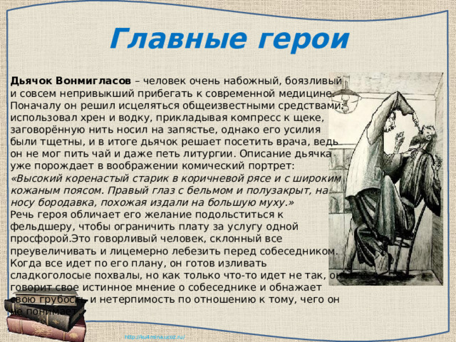 Главные герои Дьячок Вонмигласов – человек очень набожный, боязливый и совсем непривыкший прибегать к современной медицине. Поначалу он решил исцеляться общеизвестными средствами: использовал хрен и водку, прикладывая компресс к щеке, заговорённую нить носил на запястье, однако его усилия были тщетны, и в итоге дьячок решает посетить врача, ведь он не мог пить чай и даже петь литургии. Описание дьячка уже порождает в воображении комический портрет: «Высокий коренастый старик в коричневой рясе и с широким кожаным поясом. Правый глаз с бельмом и полузакрыт, на носу бородавка, похожая издали на большую муху.» Речь героя обличает его желание подольститься к фельдшеру, чтобы ограничить плату за услугу одной просфорой.Это говорливый человек, склонный все преувеличивать и лицемерно лебезить перед собеседником. Когда все идет по его плану, он готов изливать сладкоголосые похвалы, но как только что-то идет не так, он говорит свое истинное мнение о собеседнике и обнажает свою грубость и нетерпимость по отношению к тому, чего он не понимает. 