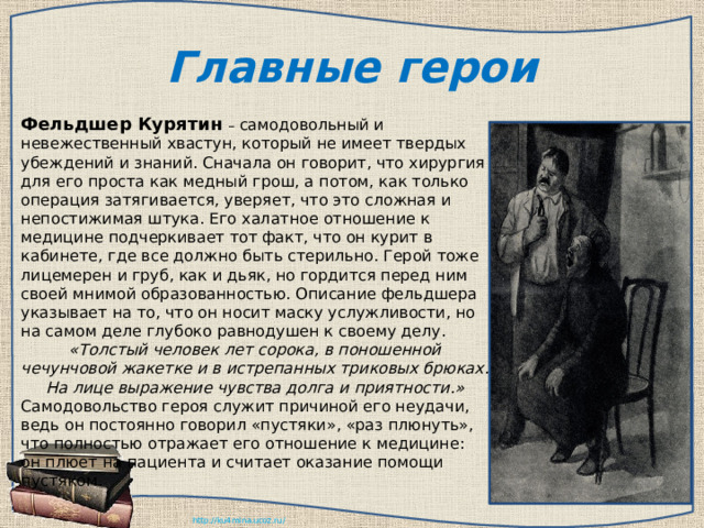 Главные герои Фельдшер Курятин  – самодовольный и невежественный хвастун, который не имеет твердых убеждений и знаний. Сначала он говорит, что хирургия для его проста как медный грош, а потом, как только операция затягивается, уверяет, что это сложная и непостижимая штука. Его халатное отношение к медицине подчеркивает тот факт, что он курит в кабинете, где все должно быть стерильно. Герой тоже лицемерен и груб, как и дьяк, но гордится перед ним своей мнимой образованностью. Описание фельдшера указывает на то, что он носит маску услужливости, но на самом деле глубоко равнодушен к своему делу. «Толстый человек лет сорока, в поношенной чечунчовой жакетке и в истрепанных триковых брюках. На лице выражение чувства долга и приятности.» Самодовольство героя служит причиной его неудачи, ведь он постоянно говорил «пустяки», «раз плюнуть», что полностью отражает его отношение к медицине: он плюет на пациента и считает оказание помощи пустяком. 