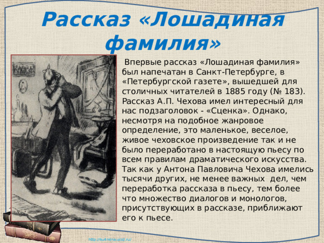 Рассказ «Лошадиная фамилия»   Впервые рассказ «Лошадиная фамилия» был напечатан в Санкт-Петербурге, в «Петербургской газете», вышедшей для столичных читателей в 1885 году (№ 183). Рассказ А.П. Чехова имел интересный для нас подзаголовок - «Сценка». Однако, несмотря на подобное жанровое определение, это маленькое, веселое, живое чеховское произведение так и не было переработано в настоящую пьесу по всем правилам драматического искусства. Так как у Антона Павловича Чехова имелись тысячи других, не менее важных  дел, чем переработка рассказа в пьесу, тем более что множество диалогов и монологов, присутствующих в рассказе, приближают его к пьесе.    