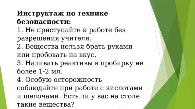 Инструктаж по технике безопасности:  1. Не приступайте к работе без разрешения учителя.  2. Вещества нельзя брать руками или пробовать на вкус.  3. Наливать реактивы в пробирку не более 1-2 мл.  4. Особую осторожность соблюдайте при работе с кислотами и щелочами. Есть ли у вас на столе такие вещества? 