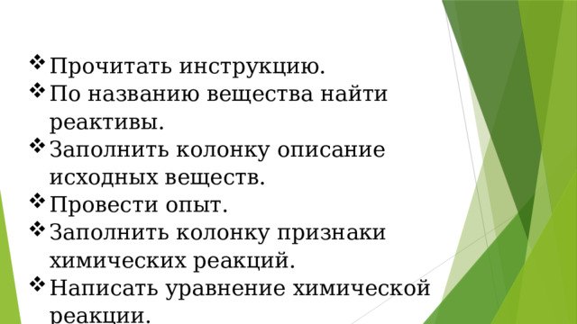 Прочитать инструкцию. По названию вещества найти реактивы. Заполнить колонку описание исходных веществ. Провести опыт. Заполнить колонку признаки химических реакций. Написать уравнение химической реакции. Сделать вывод. 
