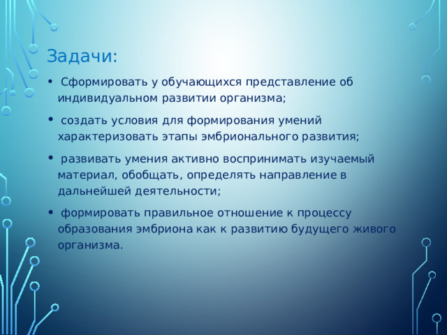 Задачи:  Сформировать у обучающихся представление об индивидуальном развитии организма;  создать условия для формирования умений характеризовать этапы эмбрионального развития;  развивать умения активно воспринимать изучаемый материал, обобщать, определять направление в дальнейшей деятельности;  формировать правильное отношение к процессу образования эмбриона как к развитию будущего живого организма. 