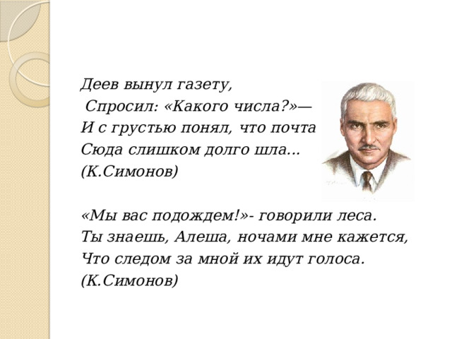 Деев вынул газету,  Спросил: «Какого числа?»— И с грустью понял, что почта Сюда слишком долго шла... (К.Симонов)  «Мы вас подождем!»- говорили леса. Ты знаешь, Алеша, ночами мне кажется, Что следом за мной их идут голоса. (К.Симонов) 