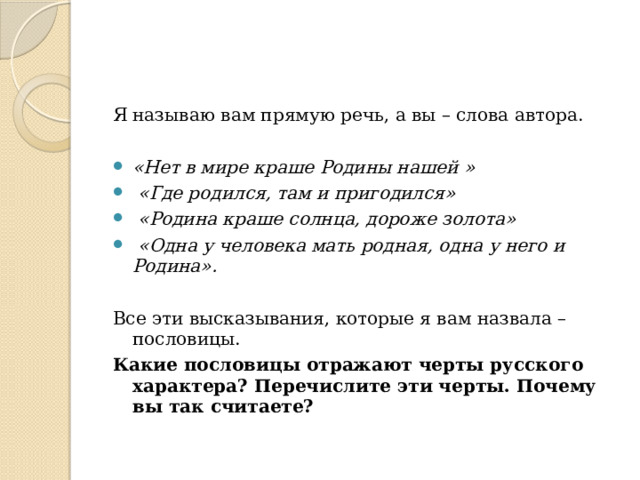 Я называю вам прямую речь, а вы – слова автора. «Нет в мире краше Родины нашей »  «Где родился, там и пригодился»  «Родина краше солнца, дороже золота»  «Одна у человека мать родная, одна у него и Родина». Все эти высказывания, которые я вам назвала – пословицы. Какие пословицы отражают черты русского характера? Перечислите эти черты. Почему вы так считаете? 