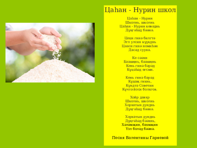Цаһан - Нурин школ Цаһан - Нурин Школнь, школнь Цаһан - Нурин көвәднь Дүңгәһәд бәәнә. Цецн гинә билгтә Эгл улсин күүкднь Цаасн гинә номиһән Дасад сууна. Ке сәәхн Бәәшңнь, бәәшңнь Кень гинә бәрәд Күцәһәд өгсмн. Кень гинә бәрәд Күцәҗ гихнь, Күндтә Советин Күчтә йосн болхгов. Хойр давхр Школнь, школнь Хорхатын дунднь Дүңгәһәд бәәнә. Хорхатын дунднь  Дүңгәһәд бәәхнь,  Хәләмҗин, бахмҗин Үзл болад бәәнә. Песня Валентины Гаряевой 