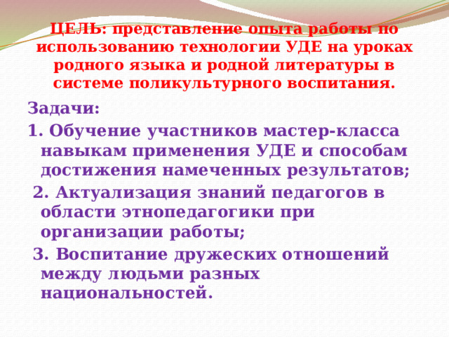 ЦЕЛЬ: представление опыта работы по использованию технологии УДЕ на уроках родного языка и родной литературы в системе поликультурного воспитания. Задачи: 1. Обучение участников мастер-класса навыкам применения УДЕ и способам достижения намеченных результатов;  2. Актуализация знаний педагогов в области этнопедагогики при организации работы;  3. Воспитание дружеских отношений между людьми разных национальностей. 