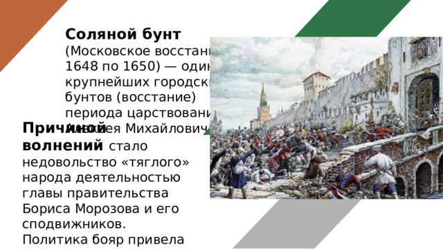 Соляной бунт (Московское восстание 1648 по 1650) — один из крупнейших городских бунтов (восстание) периода царствования Алексея Михайловича. Причиной волнений стало недовольство «тяглого» народа деятельностью главы правительства Бориса Морозова и его сподвижников. Политика бояр привела к увеличению налогового бремени и повышению цен на соль в несколько раз. 