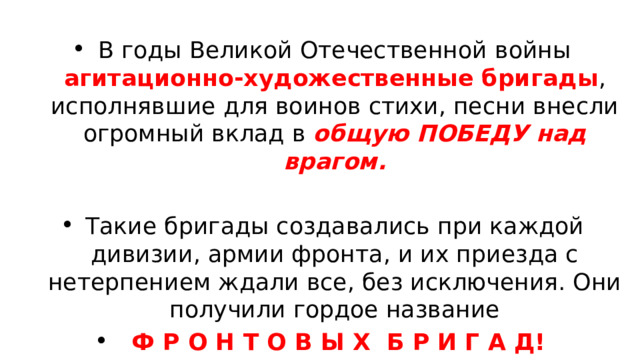 В годы Великой Отечественной войны агитационно-художественные бригады , исполнявшие для воинов стихи, песни внесли огромный вклад в общую ПОБЕДУ над врагом. Такие бригады создавались при каждой дивизии, армии фронта, и их приезда с нетерпением ждали все, без исключения. Они получили гордое название  Ф Р О Н Т О В Ы Х Б Р И Г А Д! 