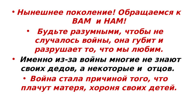 Нынешнее поколение! Обращаемся к ВАМ и НАМ!  Будьте разумными, чтобы не случалось войны, она губит и разрушает то, что мы любим.  Именно из-за войны многие не знают своих дедов, а некоторые и отцов. Война стала причиной того, что плачут матеря, хороня своих детей. 