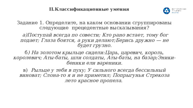 II.Классификационные умения   Задание 1. Определите, на каком основании сгруппированы следующие прецедентные высказывания?  а)Поступай всегда по совести; Кто рано встает, тому бог подает; Глаза боятся, а руки делают;Берись дружно — не будет грузно. б ) На золотом крыльце сидели:Царь, царевич, король, королевич; Аты-баты, шли солдаты, Аты-баты, на базар;Эники-беники ели вареники. в) Рыльце у тебя в пуху; У сильного всегда бессильный виноват; Слона-то я и не приметил; Попрыгунья Стрекоза лето красное пропела.  8 