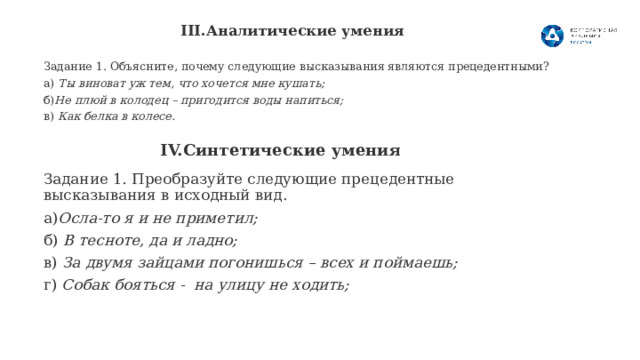 III.Аналитические умения   Задание 1. Объясните, почему следующие высказывания являются прецедентными? а) Ты виноват уж тем, что хочется мне кушать; б) Не плюй в колодец – пригодится воды напиться; в) Как белка в колесе.  IV.Синтетические умения   Задание 1. Преобразуйте следующие прецедентные высказывания в исходный вид. а) Осла-то я и не приметил; б) В тесноте, да и ладно; в) За двумя зайцами погонишься – всех и поймаешь; г) Собак бояться - на улицу не ходить; 8 