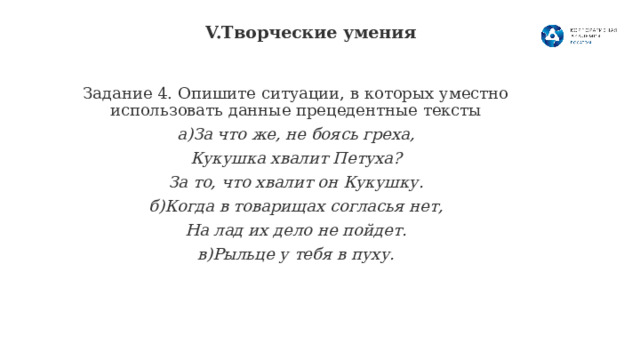  V.Творческие умения   Задание 4. Опишите ситуации, в которых уместно использовать данные прецедентные тексты а)За что же, не боясь греха, Кукушка хвалит Петуха? За то, что хвалит он Кукушку. б)Когда в товарищах согласья нет, На лад их дело не пойдет. в)Рыльце у тебя в пуху.  8 