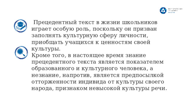  Прецедентный текст в жизни школьников играет особую роль, поскольку он призван заполнять культурную сферу личности, приобщать учащихся к ценностям своей культуры. Кроме того, в настоящее время знание прецедентного текста является показателем образованного и культурного человека, а незнание, напротив, является предпосылкой отторженности индивида от культуры своего народа, признаком невысокой культуры речи.  8 