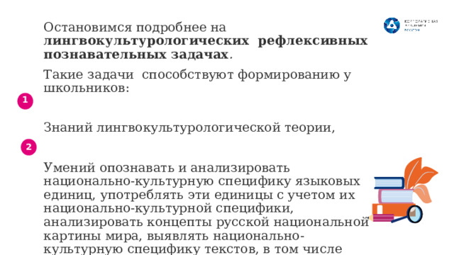 Остановимся подробнее на лингвокультурологических рефлексивных познавательных задачах . Такие задачи способствуют формированию у школьников: Знаний лингвокультурологической теории, Умений опознавать и анализировать национально-культурную специфику языковых единиц, употреблять эти единицы с учетом их национально-культурной специфики, анализировать концепты русской национальной картины мира, выявлять национально-культурную специфику текстов, в том числе прецедентных. 1 2 