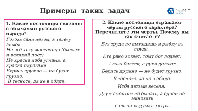 Примеры таких задач   2.  Какие пословицы отражают черты русского характера? Перечислите эти черты. Почему вы так считаете? Без труда не вытащишь и рыбку из пруда. Кто рано встает, тому бог подает.  Глаза боятся, а руки делают. Берись дружно — не будет грузно.  В тесноте, да не в обиде. Изба детьми весела.  Двум смертям не бывать, а одной не миновать Голь на выдумки хитра. Щи да каша – пища наша Не до жиру, быть бы живу 1 . Какие пословицы связаны с обычаями русского народа ? Готовь сани летом, а телегу зимой Не всё коту масленица (бывает и великий пост) Не красна изба углами, а красна пирогами Берись дружно — не будет грузно.  В тесноте, да не в обиде. 
