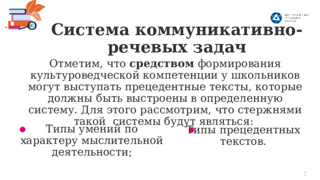 Система коммуникативно-речевых задач Отметим, что средством формирования культуроведческой компетенции у школьников могут выступать прецедентные тексты, которые должны быть выстроены в определенную систему. Для этого рассмотрим, что стержнями такой системы будут являться: Типы умений по характеру мыслительной деятельности; Типы прецедентных текстов. 