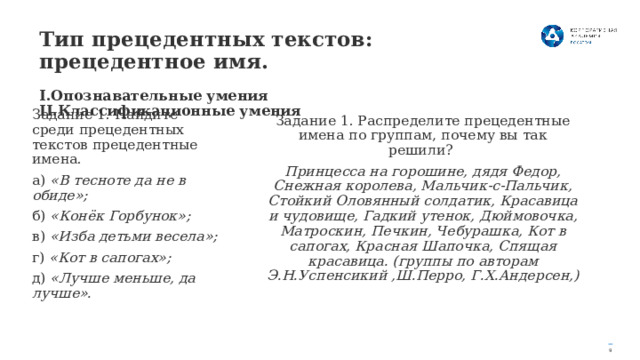 Тип прецедентных текстов: прецедентное имя.    I.Опознавательные умения II.Классификационные умения Задание 1. Найдите среди прецедентных текстов прецедентные имена. а) «В тесноте да не в обиде»; б) «Конёк Горбунок»; в) «Изба детьми весела»; г) «Кот в сапогах»; д) «Лучше меньше, да лучше». Задание 1. Распределите прецедентные имена по группам, почему вы так решили? Принцесса на горошине, дядя Федор, Снежная королева, Мальчик-с-Пальчик, Стойкий Оловянный солдатик, Красавица и чудовище, Гадкий утенок, Дюймовочка, Матроскин, Печкин, Чебурашка, Кот в сапогах, Красная Шапочка, Спящая красавица. (группы по авторам Э.Н.Успенсикий ,Ш.Перро, Г.Х.Андерсен,) 