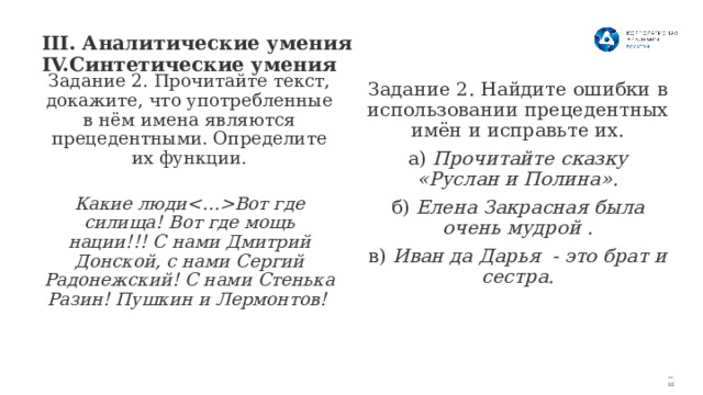 III. Аналитические умения IV.Синтетические умения   Задание 2. Прочитайте текст, докажите, что употребленные в нём имена являются прецедентными. Определите их функции.  Какие людиВот где силища! Вот где мощь нации!!! С нами Дмитрий Донской, с нами Сергий Радонежский! С нами Стенька Разин! Пушкин и Лермонтов! Задание 2. Найдите ошибки в использовании прецедентных имён и исправьте их. а) Прочитайте сказку «Руслан и Полина». б) Елена Закрасная была очень мудрой . в) Иван да Дарья - это брат и сестра. 