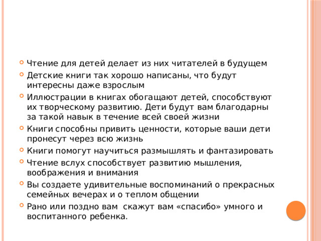 Чтение для детей делает из них читателей в будущем Детские книги так хорошо написаны, что будут интересны даже взрослым Иллюстрации в книгах обогащают детей, способствуют их творческому развитию. Дети будут вам благодарны за такой навык в течение всей своей жизни Книги способны привить ценности, которые ваши дети пронесут через всю жизнь Книги помогут научиться размышлять и фантазировать Чтение вслух способствует развитию мышления, воображения и внимания Вы создаете удивительные воспоминаний о прекрасных семейных вечерах и о теплом общении Рано или поздно вам скажут вам «спасибо» умного и воспитанного ребенка. 