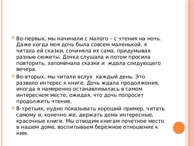 Во-первых, мы начинали с малого – с чтения на ночь. Даже когда моя дочь была совсем маленькой, я читала ей сказки, сочиняла их сама, придумывая разные сюжеты. Дочка слушала и потом просила повторить, запоминала сказки и ждала следующего вечера. Во-вторых, мы читали вслух каждый день. Это развило интерес к книге. Дочь ждала продолжения, иногда я намеренно останавливалась в самом интересном месте, ожидая, что дочь попросит продолжить чтение. В-третьих, нудно показывать хороший пример, читать самому и, конечно же, держать дома интересные, красочные книги. Мы отводим книгам почетное место в нашем доме, воспитываем бережное отношение к ним. 