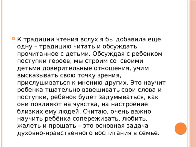К традиции чтения вслух я бы добавила еще одну – традицию читать и обсуждать прочитанное с детьми. Обсуждая с ребенком поступки героев, мы строим со своими детьми доверительные отношения, учим высказывать свою точку зрения, прислушиваться к мнению других. Это научит ребенка тщательно взвешивать свои слова и поступки, ребенок будет задумываться, как они повлияют на чувства, на настроение близких ему людей. Считаю, очень важно научить ребёнка сопереживать, любить, жалеть и прощать – это основная задача духовно-нравственного воспитания в семье. 