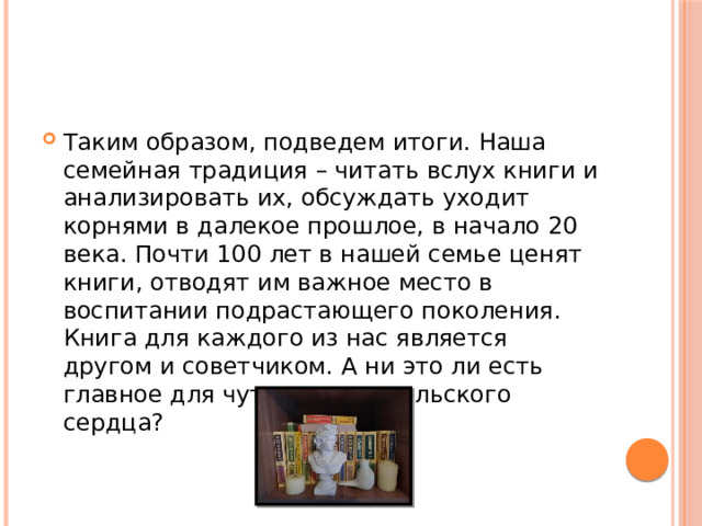 Таким образом, подведем итоги. Наша семейная традиция – читать вслух книги и анализировать их, обсуждать уходит корнями в далекое прошлое, в начало 20 века. Почти 100 лет в нашей семье ценят книги, отводят им важное место в воспитании подрастающего поколения. Книга для каждого из нас является другом и советчиком. А ни это ли есть главное для чуткого родительского сердца? 