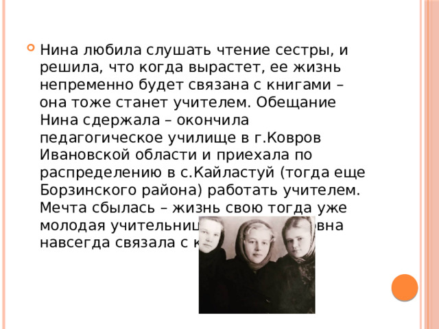 Нина любила слушать чтение сестры, и решила, что когда вырастет, ее жизнь непременно будет связана с книгами – она тоже станет учителем. Обещание Нина сдержала – окончила педагогическое училище в г.Ковров Ивановской области и приехала по распределению в с.Кайластуй (тогда еще Борзинского района) работать учителем. Мечта сбылась – жизнь свою тогда уже молодая учительница Нина Семеновна навсегда связала с книгами. 