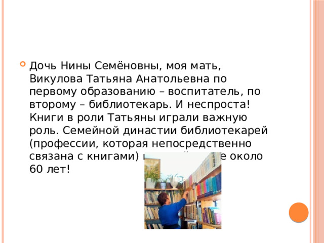 Дочь Нины Семёновны, моя мать, Викулова Татьяна Анатольевна по первому образованию – воспитатель, по второму – библиотекарь. И неспроста! Книги в роли Татьяны играли важную роль. Семейной династии библиотекарей (профессии, которая непосредственно связана с книгами) в нашей семье около 60 лет! 