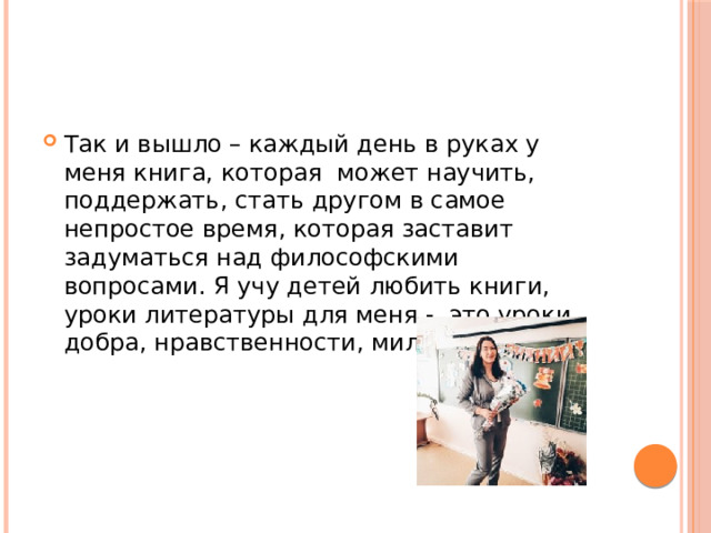Так и вышло – каждый день в руках у меня книга, которая может научить, поддержать, стать другом в самое непростое время, которая заставит задуматься над философскими вопросами. Я учу детей любить книги, уроки литературы для меня - это уроки добра, нравственности, милосердия. 