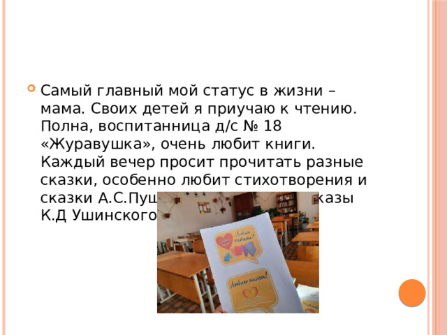 Самый главный мой статус в жизни – мама. Своих детей я приучаю к чтению. Полна, воспитанница д/c № 18 «Журавушка», очень любит книги. Каждый вечер просит прочитать разные сказки, особенно любит стихотворения и сказки А.С.Пушкина, сказки и рассказы К.Д Ушинского. 