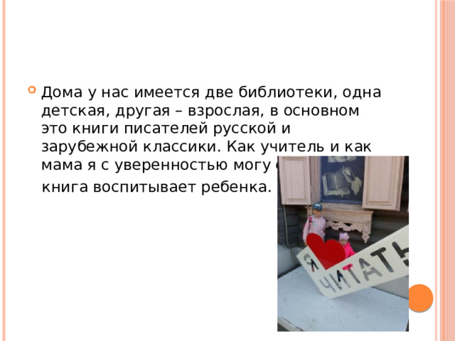 Дома у нас имеется две библиотеки, одна детская, другая – взрослая, в основном это книги писателей русской и зарубежной классики. Как учитель и как мама я с уверенностью могу сказать, что  книга воспитывает ребенка. 