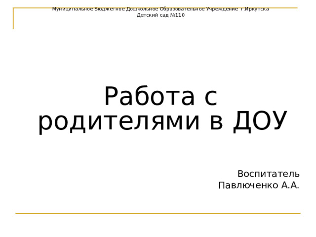 Муниципальное Бюджетное Дошкольное Образовательное Учреждение г.Иркутска Детский сад №110 Работа с родителями в ДОУ Воспитатель  Павлюченко А.А. 