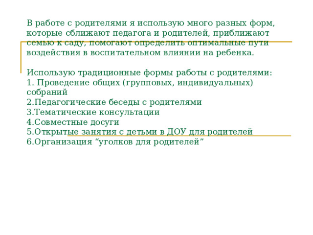 В работе с родителями я использую много разных форм, которые сближают педагога и родителей, приближают семью к саду, помогают определить оптимальные пути воздействия в воспитательном влиянии на ребенка.   Использую традиционные формы работы с родителями:  1. Проведение общих (групповых, индивидуальных) собраний  2.Педагогические беседы с родителями  3.Тематические консультации  4.Совместные досуги  5.Открытые занятия с детьми в ДОУ для родителей  6.Организация “уголков для родителей”   