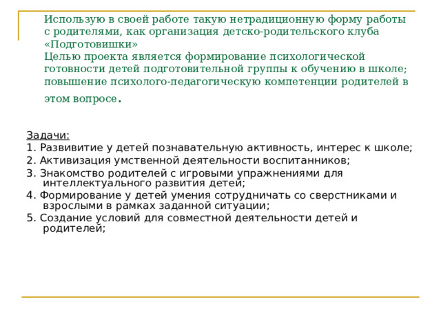 Использую в своей работе такую нетрадиционную форму работы с родителями, как организация детско-родительского клуба «Подготовишки»  Целью проекта является формирование психологической готовности детей подготовительной группы к обучению в школе; повышение психолого-педагогическую компетенции родителей в этом вопросе . Задачи: 1. Развивитие у детей познавательную активность, интерес к школе; 2. Активизация умственной деятельности воспитанников; 3. Знакомство родителей с игровыми упражнениями для интеллектуального развития детей; 4. Формирование у детей умения сотрудничать со сверстниками и взрослыми в рамках заданной ситуации; 5. Создание условий для совместной деятельности детей и родителей; 