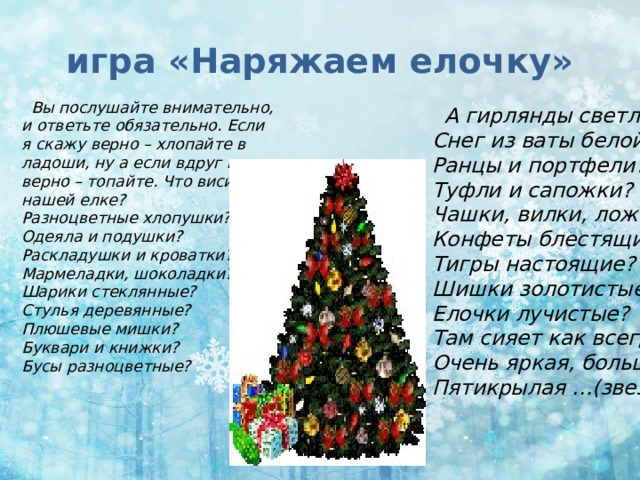 игра «Наряжаем елочку»  Вы послушайте внимательно, и ответьте обязательно. Если я скажу верно – хлопайте в ладоши, ну а если вдруг не верно – топайте. Что висит на нашей елке?  Разноцветные хлопушки?  Одеяла и подушки?  Раскладушки и кроватки?  Мармеладки, шоколадки?  Шарики стеклянные?  Стулья деревянные?  Плюшевые мишки?  Буквари и книжки?  Бусы разноцветные?    А гирлянды светлые?  Снег из ваты белой?  Ранцы и портфели?  Туфли и сапожки?  Чашки, вилки, ложки?  Конфеты блестящие?  Тигры настоящие?  Шишки золотистые?  Елочки лучистые?  Там сияет как всегда  Очень яркая, большая  Пятикрылая …(звезда)  