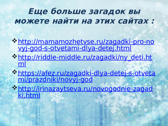 Еще больше загадок вы можете найти на этих сайтах : http://mamamozhetvse.ru/zagadki-pro-novyj-god-s-otvetami-dlya-detej.html http://riddle-middle.ru/zagadki/ny_deti.html https://afez.ru/zagadki-dlya-detej-s-otvetami/prazdniki/novyj-god http://irinazaytseva.ru/novogodnie-zagadki.html 