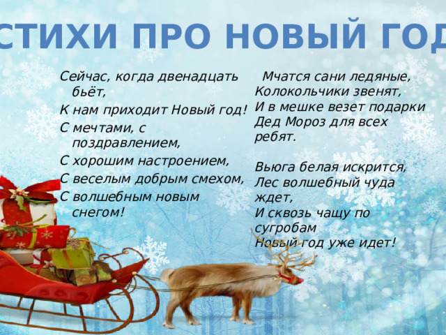 Стихи про Новый год Сейчас, когда двенадцать бьёт,  Мчатся сани ледяные,  Колокольчики звенят,  И в мешке везет подарки  Дед Мороз для всех ребят.   Вьюга белая искрится,  Лес волшебный чуда ждет,  И сквозь чащу по сугробам  Новый год уже идет! К нам приходит Новый год!   С мечтами, с поздравлением, С хорошим настроением, С веселым добрым смехом, С волшебным новым снегом! 
