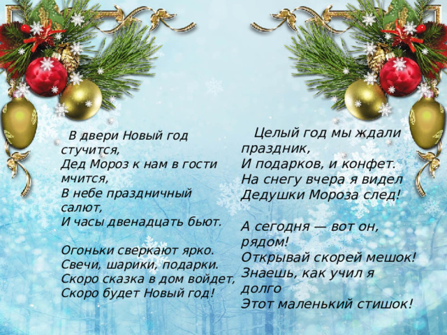  Целый год мы ждали праздник,  И подарков, и конфет.  На снегу вчера я видел  Дедушки Мороза след!   А сегодня — вот он, рядом!  Открывай скорей мешок!  Знаешь, как учил я долго  Этот маленький стишок!    В двери Новый год стучится,  Дед Мороз к нам в гости мчится,  В небе праздничный салют,  И часы двенадцать бьют.   Огоньки сверкают ярко.  Свечи, шарики, подарки.  Скоро сказка в дом войдет,  Скоро будет Новый год! 