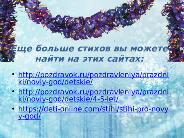 Еще больше стихов вы можете найти на этих сайтах: http://pozdravok.ru/pozdravleniya/prazdniki/noviy-god/detskie/ http://pozdravok.ru/pozdravleniya/prazdniki/noviy-god/detskie/4-5-let/ https://deti-online.com/stihi/stihi-pro-novyy-god/ 