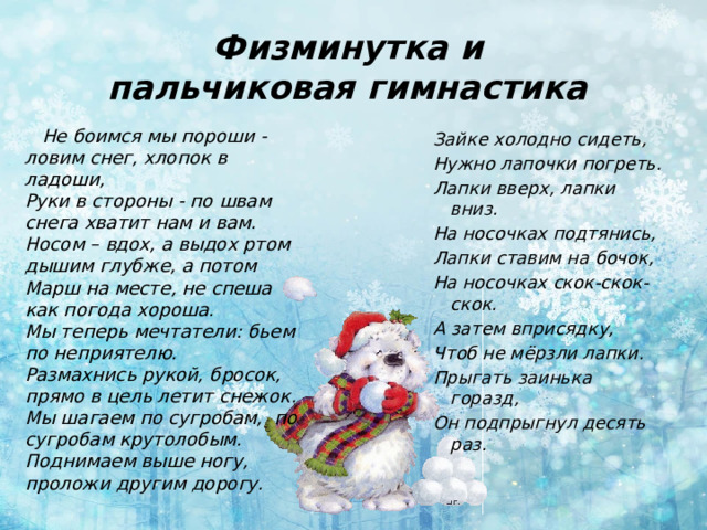 Физминутка и  пальчиковая гимнастика  Не боимся мы пороши - ловим снег, хлопок в ладоши,  Руки в стороны - по швам снега хватит нам и вам.  Носом – вдох, а выдох ртом дышим глубже, а потом  Марш на месте, не спеша как погода хороша.  Мы теперь мечтатели: бьем по неприятелю.  Размахнись рукой, бросок, прямо в цель летит снежок.  Мы шагаем по сугробам, по сугробам крутолобым.  Поднимаем выше ногу,  проложи другим дорогу. Зайке холодно сидеть, Нужно лапочки погреть. Лапки вверх, лапки вниз. На носочках подтянись, Лапки ставим на бочок, На носочках скок-скок-скок. А затем вприсядку, Чтоб не мёрзли лапки. Прыгать заинька горазд, Он подпрыгнул десять раз.  