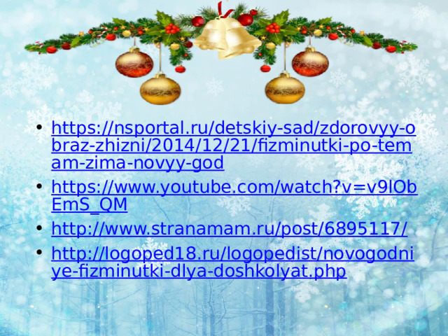 https://nsportal.ru/detskiy-sad/zdorovyy-obraz-zhizni/2014/12/21/fizminutki-po-temam-zima-novyy-god https://www.youtube.com/watch?v=v9lObEmS_QM http://www.stranamam.ru/post/6895117/ http://logoped18.ru/logopedist/novogodniye-fizminutki-dlya-doshkolyat.php 