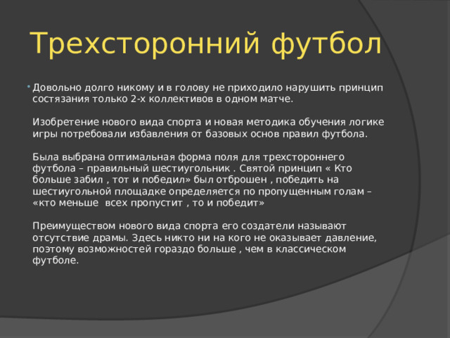 Трехсторонний футбол Довольно долго никому и в голову не приходило нарушить принцип состязания только 2-х коллективов в одном матче.   Изобретение нового вида спорта и новая методика обучения логике игры потребовали избавления от базовых основ правил футбола.   Была выбрана оптимальная форма поля для трехстороннего футбола – правильный шестиугольник . Святой принцип « Кто больше забил , тот и победил» был отброшен , победить на шестиугольной площадке определяется по пропущенным голам – «кто меньше всех пропустит , то и победит»   Преимуществом нового вида спорта его создатели называют отсутствие драмы. Здесь никто ни на кого не оказывает давление, поэтому возможностей гораздо больше , чем в классическом футболе.    