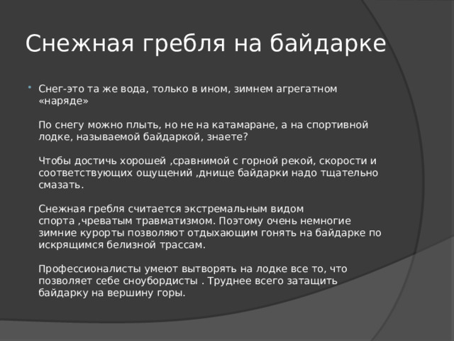 Снежная гребля на байдарке Снег-это та же вода, только в ином, зимнем агрегатном «наряде»   По снегу можно плыть, но не на катамаране, а на спортивной лодке, называемой байдаркой, знаете?   Чтобы достичь хорошей ,сравнимой с горной рекой, скорости и соответствующих ощущений ,днище байдарки надо тщательно смазать.   Снежная гребля считается экстремальным видом спорта ,чреватым травматизмом. Поэтому очень немногие зимние курорты позволяют отдыхающим гонять на байдарке по искрящимся белизной трассам.   Профессионалисты умеют вытворять на лодке все то, что позволяет себе сноубордисты . Труднее всего затащить байдарку на вершину горы. 