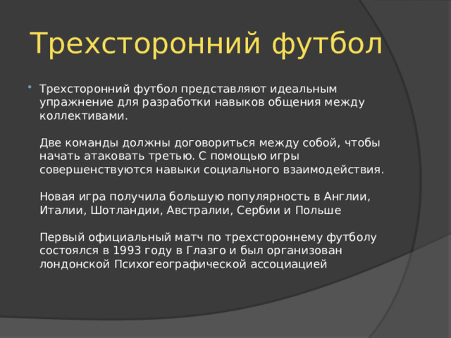 Трехсторонний футбол Трехсторонний футбол представляют идеальным упражнение для разработки навыков общения между коллективами.   Две команды должны договориться между собой, чтобы начать атаковать третью. С помощью игры совершенствуются навыки социального взаимодействия.   Новая игра получила большую популярность в Англии, Италии, Шотландии, Австралии, Сербии и Польше   Первый официальный матч по трехстороннему футболу состоялся в 1993 году в Глазго и был организован лондонской Психогеографической ассоциацией 