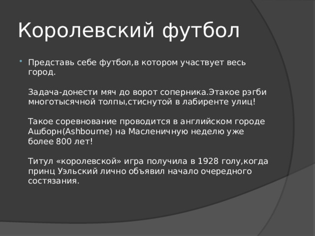 Королевский футбол Представь себе футбол,в котором участвует весь город.   Задача-донести мяч до ворот соперника.Этакое рэгби многотысячной толпы,стиснутой в лабиренте улиц!   Такое соревнование проводится в английском городе Ашборн(Ashbourne) на Масленичную неделю уже более 800 лет!   Титул «королевской» игра получила в 1928 голу,когда принц Уэльский лично объявил начало очередного состязания.    