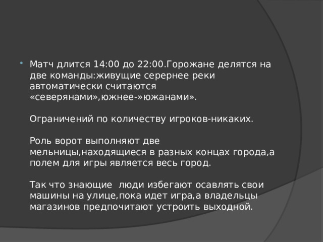 Матч длится 14:00 до 22:00.Горожане делятся на две команды:живущие серернее реки автоматически считаются «северянами»,южнее-»южанами».   Ограничений по количеству игроков-никаких.   Роль ворот выполняют две мельницы,находящиеся в разных концах города,а полем для игры является весь город.   Так что знающие люди избегают осавлять свои машины на улице,пока идет игра,а владельцы магазинов предпочитают устроить выходной. 
