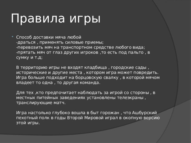 Правила игры Способ доставки мяча любой  -драться , применять силовые приемы;  -перевозить мяч на транспортном средстве любого вида;  -прятать мяч от глаз других игроков ,то есть под пальто , в сумку и т.д;   В территорию игры не входят кладбища , городские сады , исторические и другие места , котором игра может повредить.  Игра больше подходит на борцовскую свалку , в которой мячом владеет то одна , то другая команда.   Для тех ,кто предпочитает наблюдать за игрой со стороны , в местных питейных заведениях установлены телеэкраны , транслирующие матч.   Игра настолько глубоко вошла в быт горожан , что Ашбурский пехотный полк в годы Второй Мировой играл в окопную версию этой игры. 